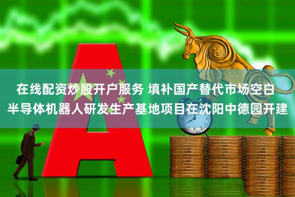 在线配资炒股开户服务 填补国产替代市场空白 半导体机器人研发生产基地项目在沈阳中德园开建