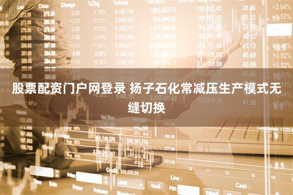 股票配资门户网登录 扬子石化常减压生产模式无缝切换