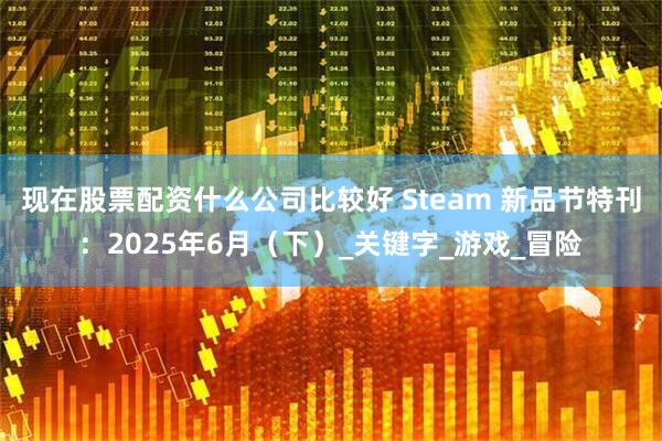 现在股票配资什么公司比较好 Steam 新品节特刊：2025年6月（下）_关键字_游戏_冒险
