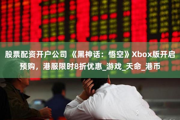 股票配资开户公司 《黑神话：悟空》Xbox版开启预购，港服限时8折优惠_游戏_天命_港币