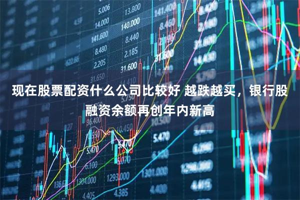 现在股票配资什么公司比较好 越跌越买，银行股融资余额再创年内新高
