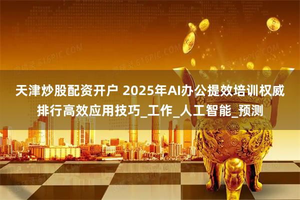 天津炒股配资开户 2025年AI办公提效培训权威排行高效应用技巧_工作_人工智能_预测