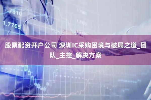 股票配资开户公司 深圳IC采购困境与破局之道_团队_主控_解决方案