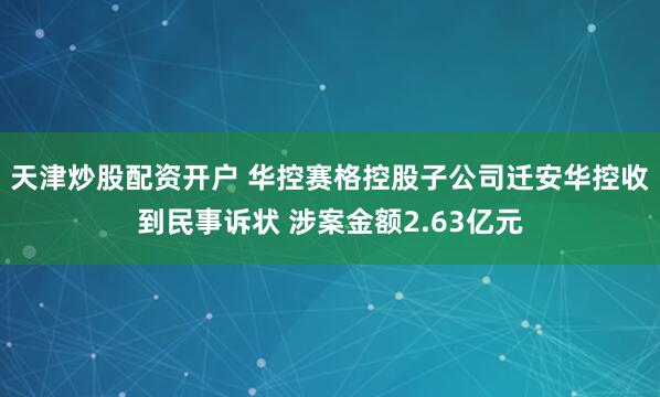 天津炒股配资开户 华控赛格控股子公司迁安华控收到民事诉状 涉案金额2.63亿元
