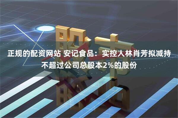 正规的配资网站 安记食品：实控人林肖芳拟减持不超过公司总股本2%的股份