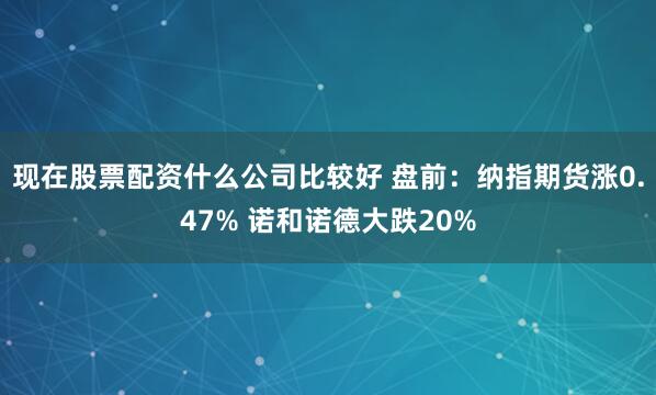 现在股票配资什么公司比较好 盘前：纳指期货涨0.47% 诺和诺德大跌20%