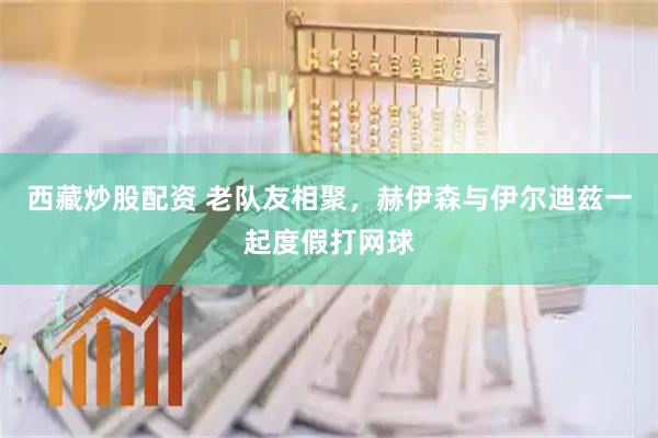西藏炒股配资 老队友相聚，赫伊森与伊尔迪兹一起度假打网球