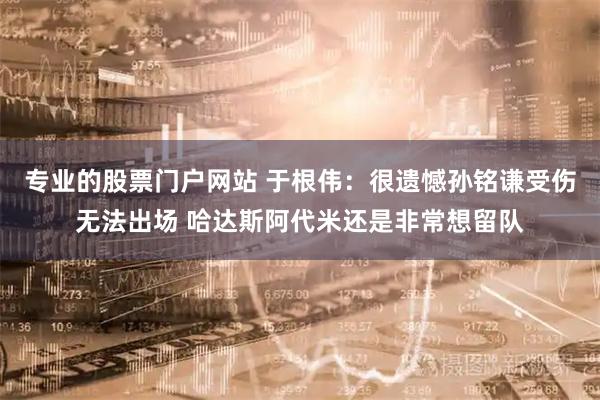专业的股票门户网站 于根伟：很遗憾孙铭谦受伤无法出场 哈达斯阿代米还是非常想留队