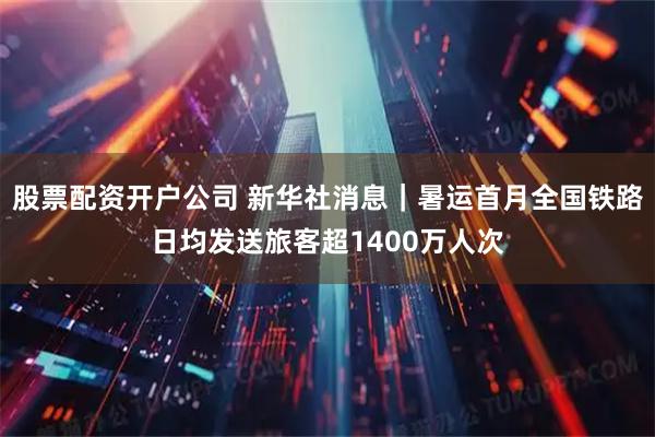 股票配资开户公司 新华社消息｜暑运首月全国铁路日均发送旅客超1400万人次