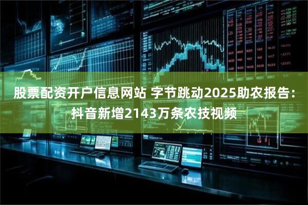 股票配资开户信息网站 字节跳动2025助农报告：抖音新增2143万条农技视频