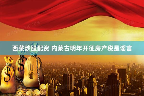 西藏炒股配资 内蒙古明年开征房产税是谣言