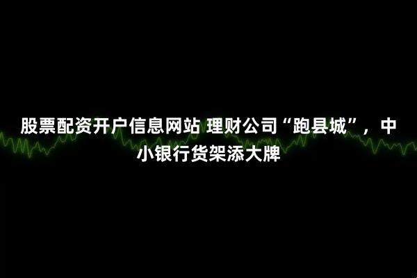 股票配资开户信息网站 理财公司“跑县城”，中小银行货架添大牌