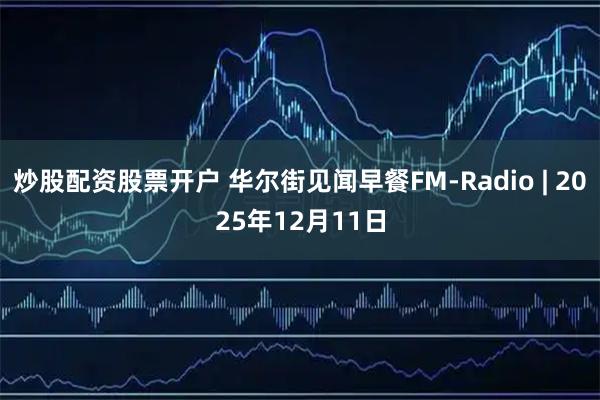炒股配资股票开户 华尔街见闻早餐FM-Radio | 2025年12月11日