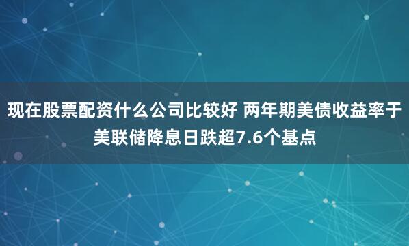 现在股票配资什么公司比较好 两年期美债收益率于美联储降息日跌超7.6个基点
